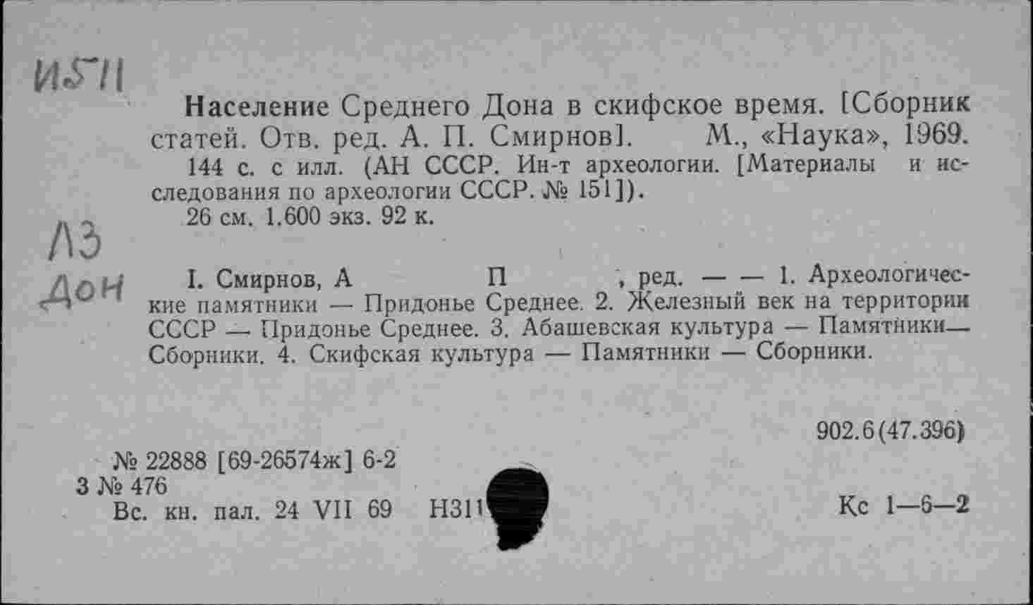 ﻿игн
/\ь
ДоН
Население Среднего Дона в скифское время. [Сборник статей. Отв. ред. А. П. Смирнов]. М., «Наука», 1969.
144 с. с илл. (АН СССР. Ин-т археологии. [Материалы и исследования по археологии СССР. № 151]).
26 см. 1.600 экз. 92 к.
I. Смирнов, А	П	ред.-----1. Археологичес-
кие памятники — Придонне Среднее. 2. Железный век на территории СССР — Придонне Среднее. 3. Абашевская кулнтура — Памятники— Сборники. 4. Скифская кулнтура — Памятники — Сборники.
№ 22888 [69-26574ж] 6-2
3 № 476
Вс. кн. пал. 24 VII 69
902.6(47.396)
Кс 1-6-2